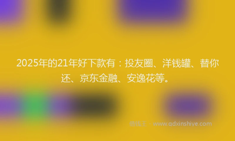 2025年的21年好下款有：投友圈、洋钱罐、替你还、京东金融、安逸花等。