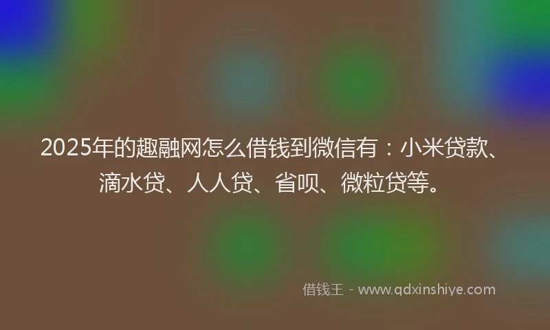 2025年的趣融网怎么借钱到微信有：小米贷款、滴水贷、人人贷、省呗、微粒贷等。