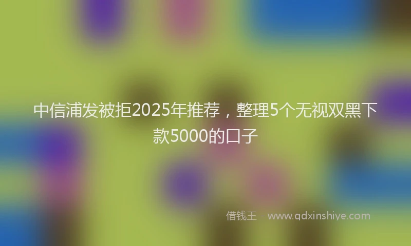 中信浦发被拒2025年推荐，整理5个无视双黑下款5000的口子