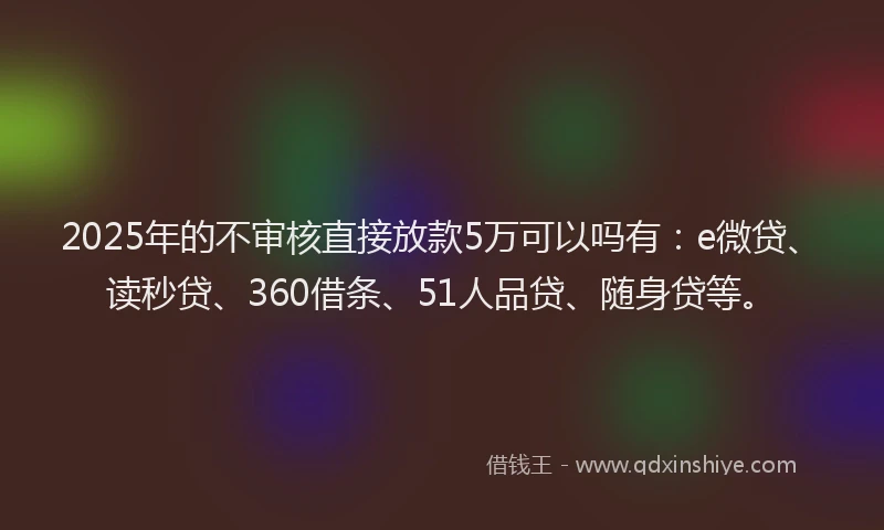 2025年的不审核直接放款5万可以吗有：e微贷、读秒贷、360借条、51人品贷、随身贷等。