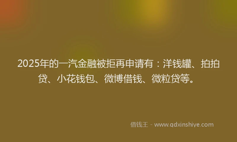 2025年的一汽金融被拒再申请有：洋钱罐、拍拍贷、小花钱包、微博借钱、微粒贷等。