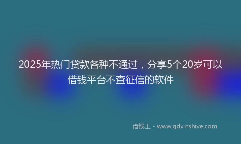 2025年热门贷款各种不通过，分享5个20岁可以借钱平台不查征信的软件