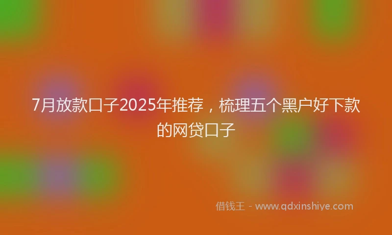 7月放款口子2025年推荐，梳理五个黑户好下款的网贷口子