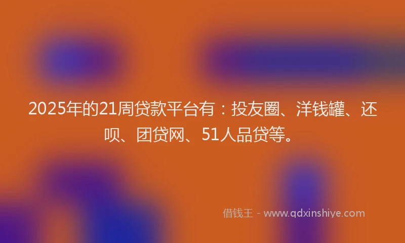 2025年的21周贷款平台有：投友圈、洋钱罐、还呗、团贷网、51人品贷等。