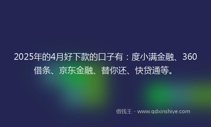 2025年的4月好下款的口子有：度小满金融、360借条、京东金融、替你还、快贷通等。