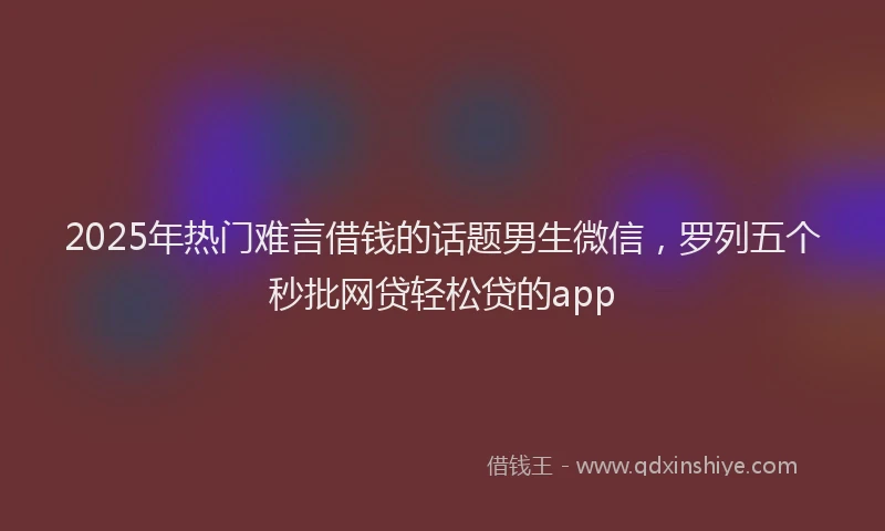 2025年热门难言借钱的话题男生微信，罗列五个秒批网贷轻松贷的app