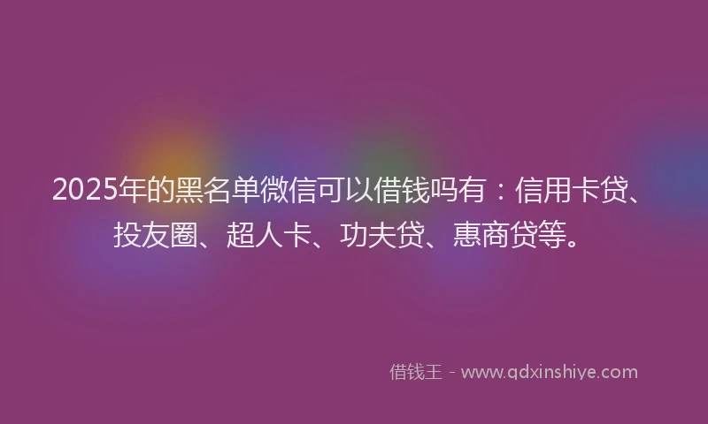 2025年的黑名单微信可以借钱吗有：信用卡贷、投友圈、超人卡、功夫贷、惠商贷等。