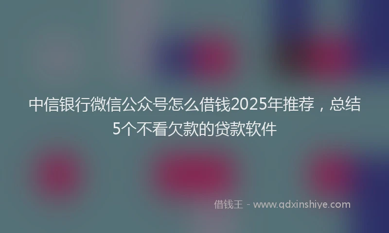 中信银行微信公众号怎么借钱2025年推荐，总结5个不看欠款的贷款软件