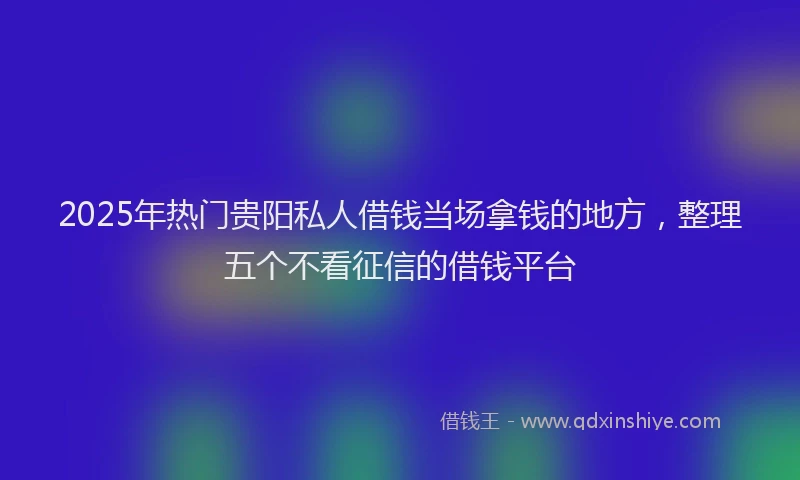 2025年热门贵阳私人借钱当场拿钱的地方，整理五个不看征信的借钱平台