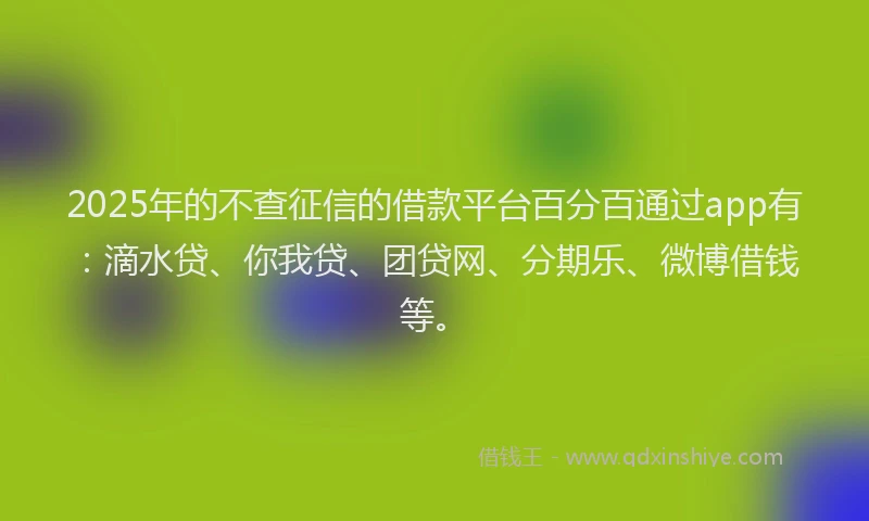 2025年的不查征信的借款平台百分百通过app有：滴水贷、你我贷、团贷网、分期乐、微博借钱等。
