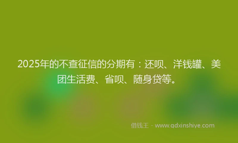 2025年的不查征信的分期有：还呗、洋钱罐、美团生活费、省呗、随身贷等。