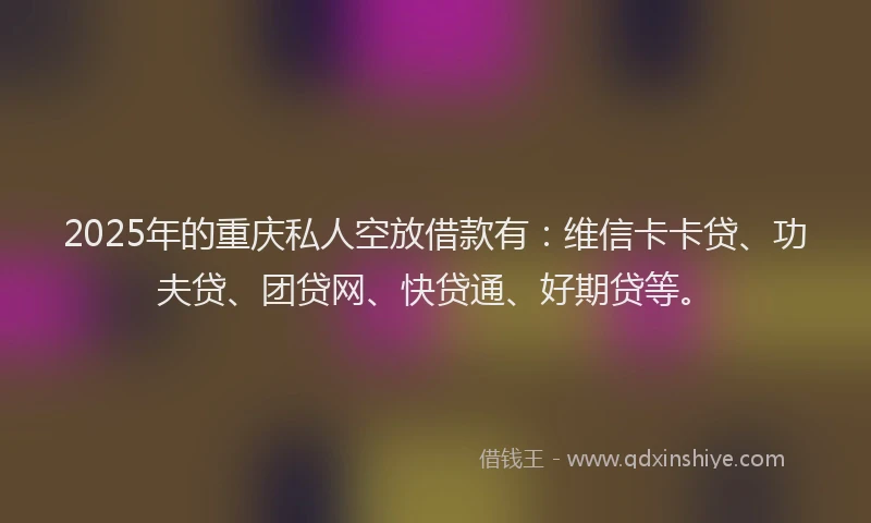 2025年的重庆私人空放借款有：维信卡卡贷、功夫贷、团贷网、快贷通、好期贷等。