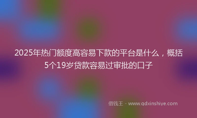 2025年热门额度高容易下款的平台是什么，概括5个19岁贷款容易过审批的口子