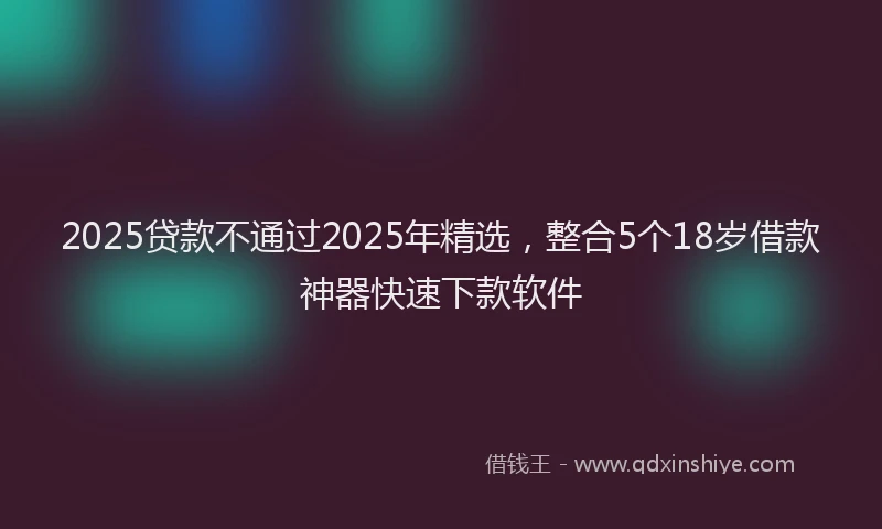 2025贷款不通过2025年精选，整合5个18岁借款神器快速下款软件
