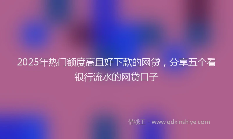 2025年热门额度高且好下款的网贷，分享五个看银行流水的网贷口子