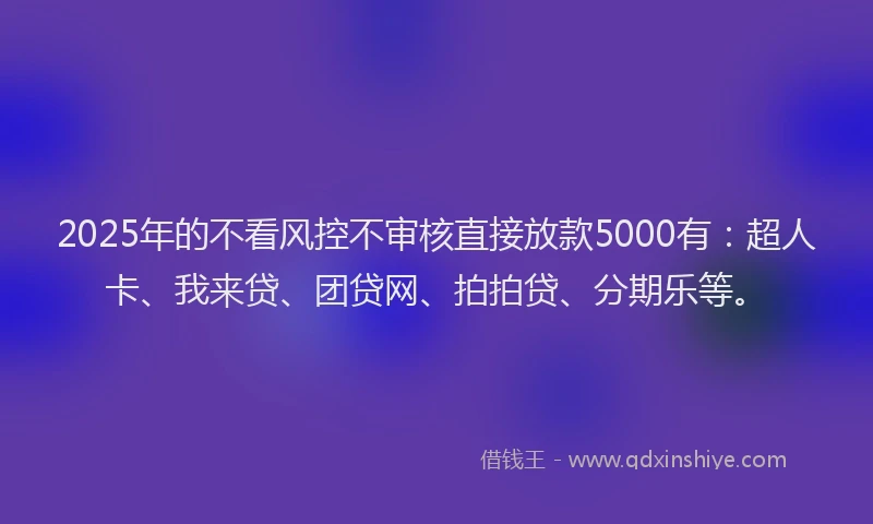 2025年的不看风控不审核直接放款5000有：超人卡、我来贷、团贷网、拍拍贷、分期乐等。