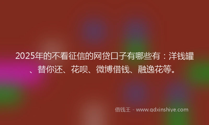 2025年的不看征信的网贷口子有哪些有：洋钱罐、替你还、花呗、微博借钱、融逸花等。