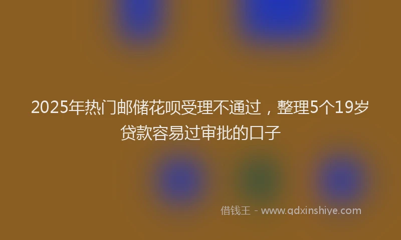 2025年热门邮储花呗受理不通过，整理5个19岁贷款容易过审批的口子