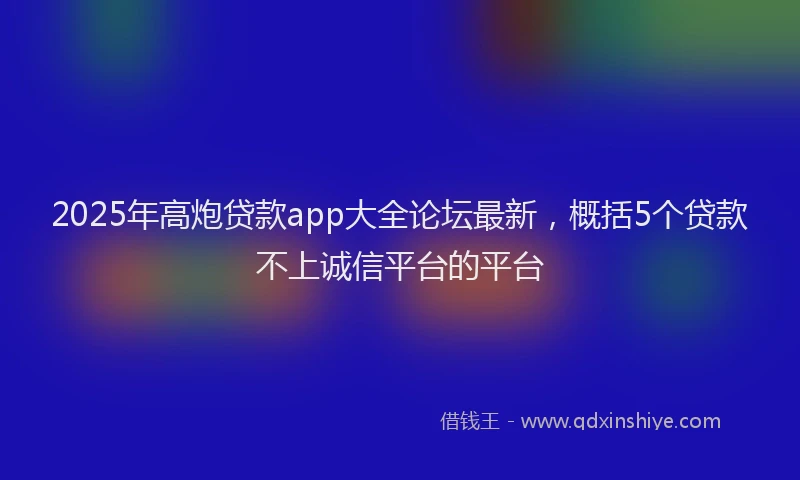 2025年高炮贷款app大全论坛最新，概括5个贷款不上诚信平台的平台