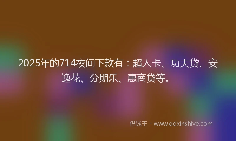 2025年的714夜间下款有：超人卡、功夫贷、安逸花、分期乐、惠商贷等。