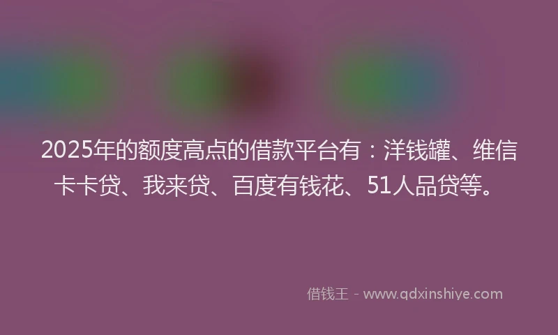 2025年的额度高点的借款平台有：洋钱罐、维信卡卡贷、我来贷、百度有钱花、51人品贷等。