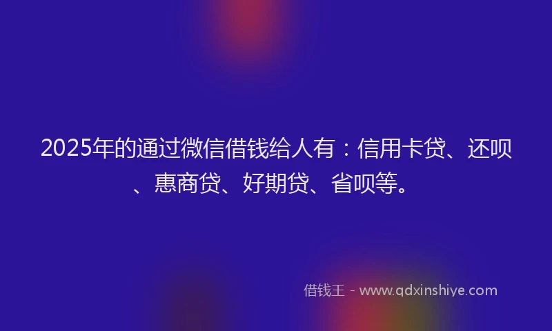 2025年的通过微信借钱给人有：信用卡贷、还呗、惠商贷、好期贷、省呗等。