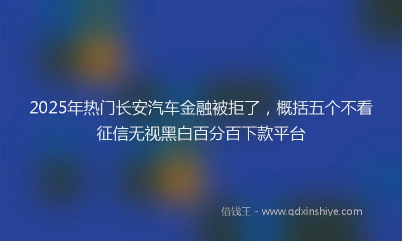 2025年热门长安汽车金融被拒了，概括五个不看征信无视黑白百分百下款平台