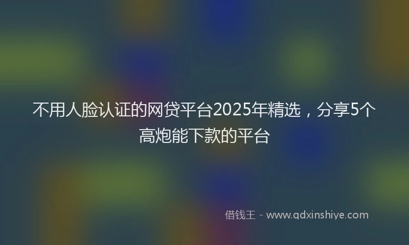 不用人脸认证的网贷平台2025年精选，分享5个高炮能下款的平台