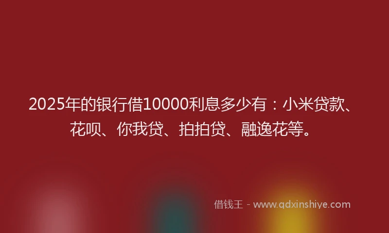 2025年的银行借10000利息多少有：小米贷款、花呗、你我贷、拍拍贷、融逸花等。