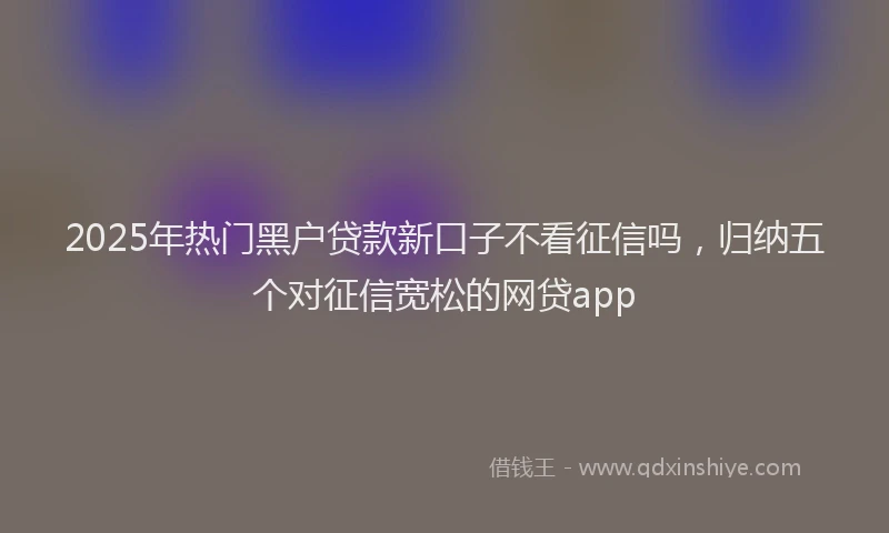 2025年热门黑户贷款新口子不看征信吗，归纳五个对征信宽松的网贷app