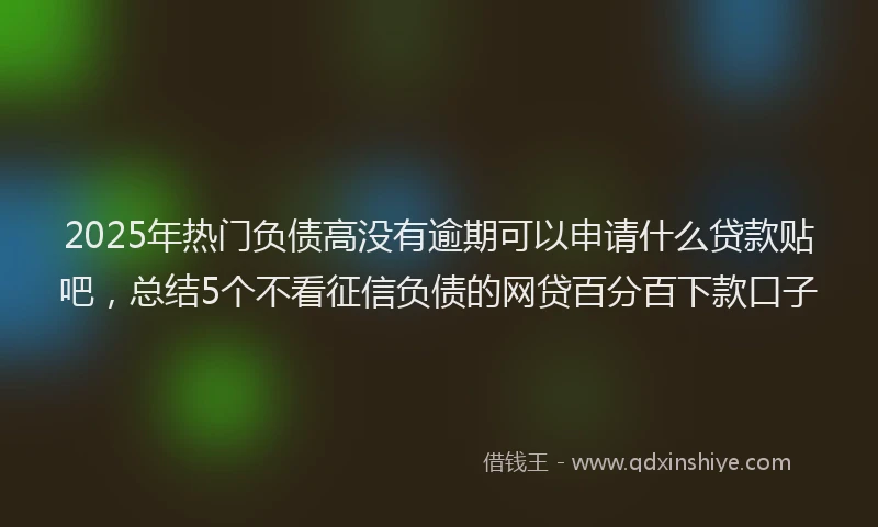 2025年热门负债高没有逾期可以申请什么贷款贴吧，总结5个不看征信负债的网贷百分百下款口子