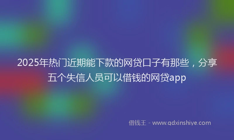2025年热门近期能下款的网贷口子有那些，分享五个失信人员可以借钱的网贷app