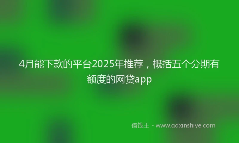 4月能下款的平台2025年推荐，概括五个分期有额度的网贷app