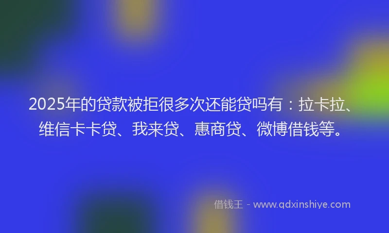 2025年的贷款被拒很多次还能贷吗有：拉卡拉、维信卡卡贷、我来贷、惠商贷、微博借钱等。