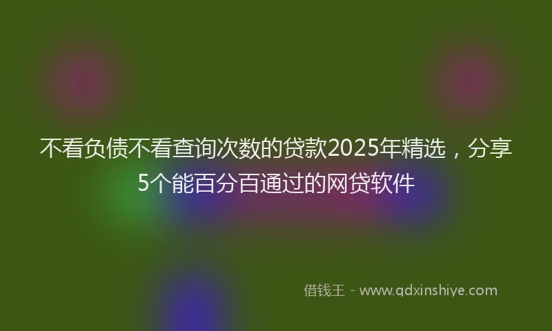 不看负债不看查询次数的贷款2025年精选，分享5个能百分百通过的网贷软件