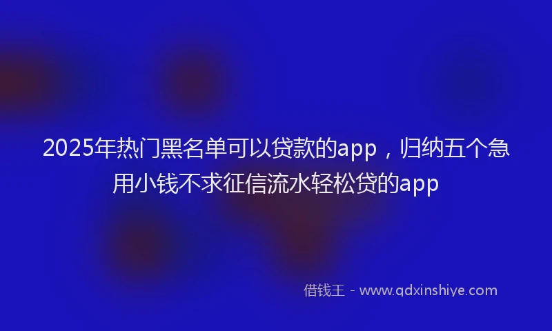 2025年热门黑名单可以贷款的app，归纳五个急用小钱不求征信流水轻松贷的app