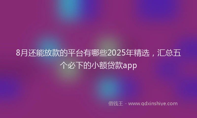 8月还能放款的平台有哪些2025年精选，汇总五个必下的小额贷款app