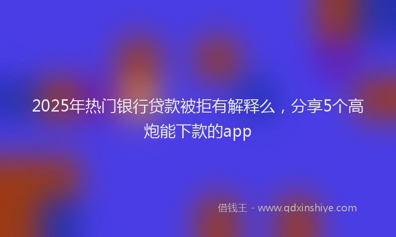 2025年热门银行贷款被拒有解释么，分享5个高炮能下款的app
