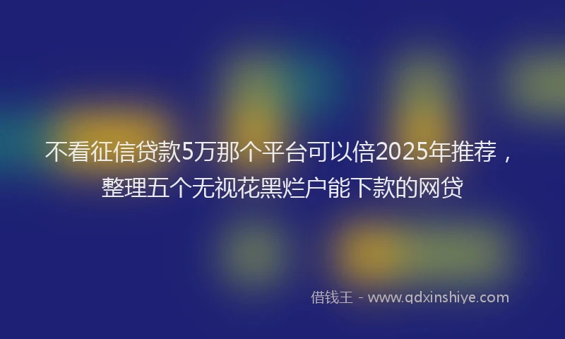 不看征信贷款5万那个平台可以倍2025年推荐，整理五个无视花黑烂户能下款的网贷