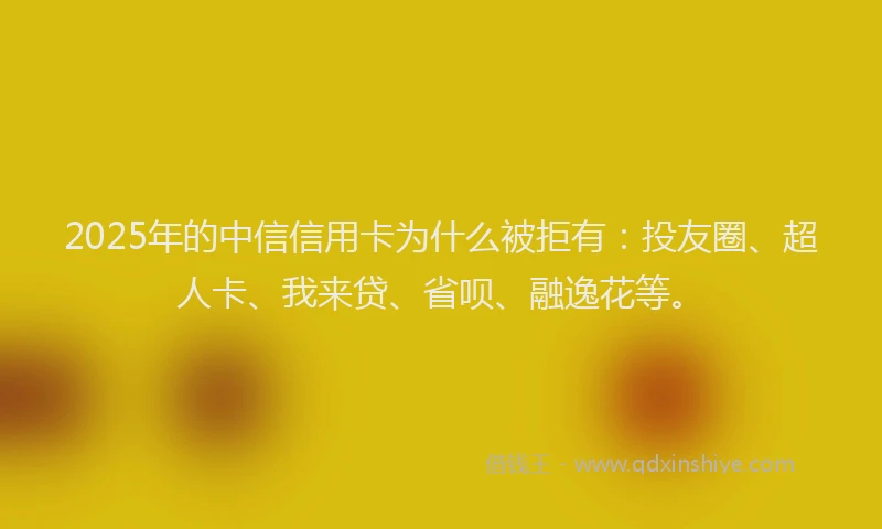 2025年的中信信用卡为什么被拒有：投友圈、超人卡、我来贷、省呗、融逸花等。