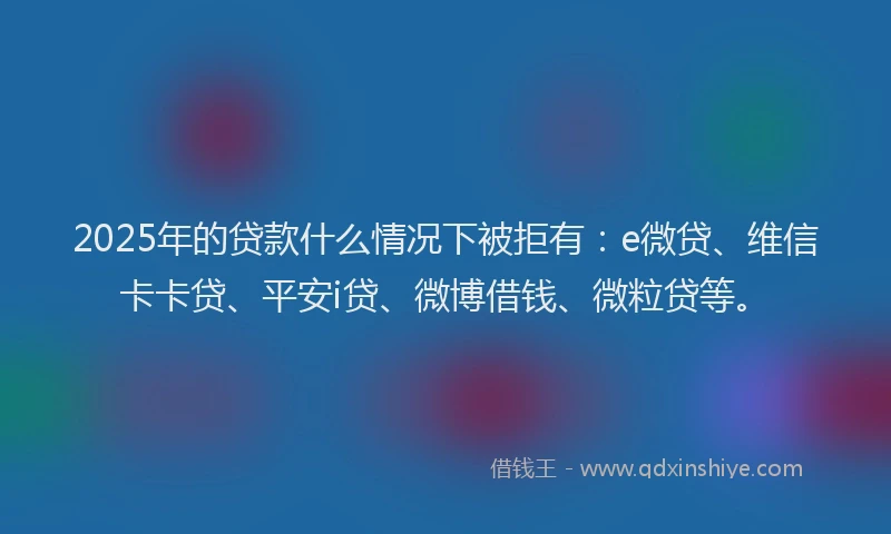2025年的贷款什么情况下被拒有：e微贷、维信卡卡贷、平安i贷、微博借钱、微粒贷等。