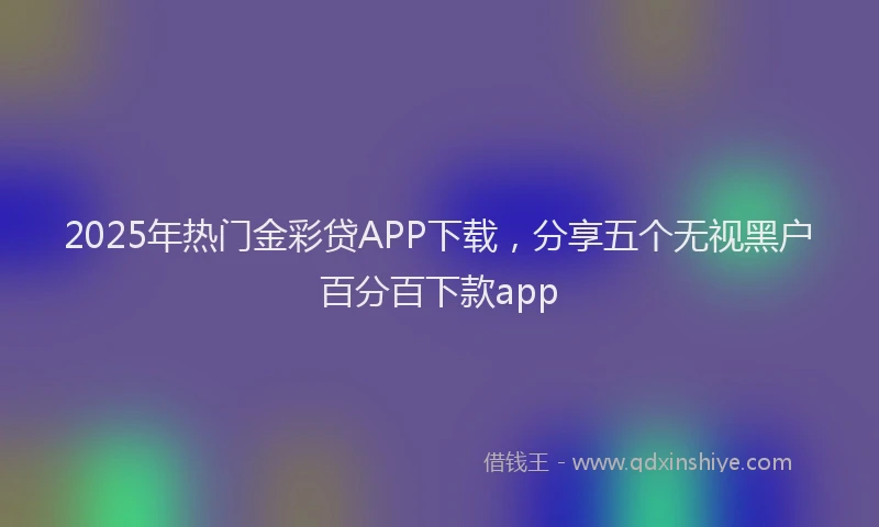 2025年热门金彩贷APP下载，分享五个无视黑户百分百下款app