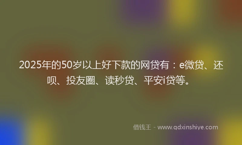 2025年的50岁以上好下款的网贷有：e微贷、还呗、投友圈、读秒贷、平安i贷等。
