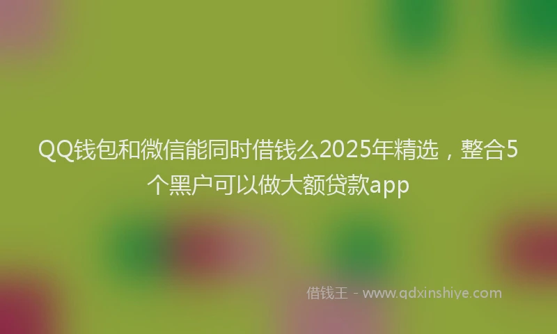 QQ钱包和微信能同时借钱么2025年精选，整合5个黑户可以做大额贷款app