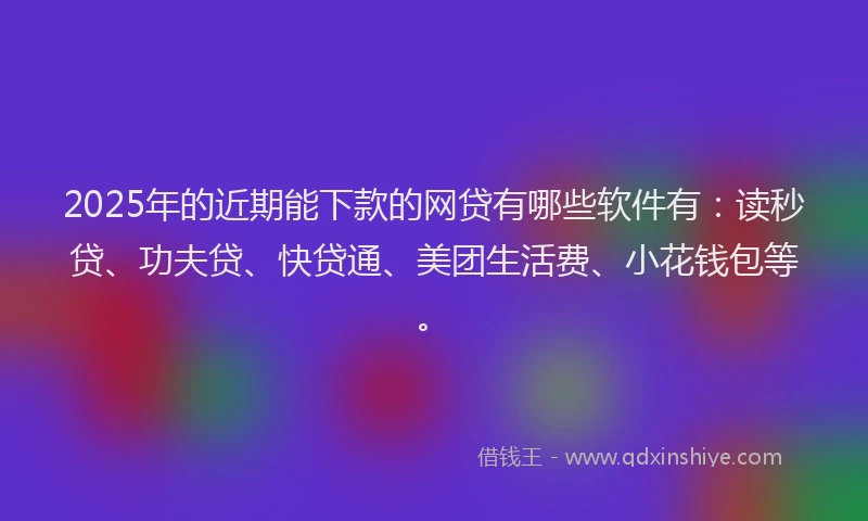 2025年的近期能下款的网贷有哪些软件有：读秒贷、功夫贷、快贷通、美团生活费、小花钱包等。