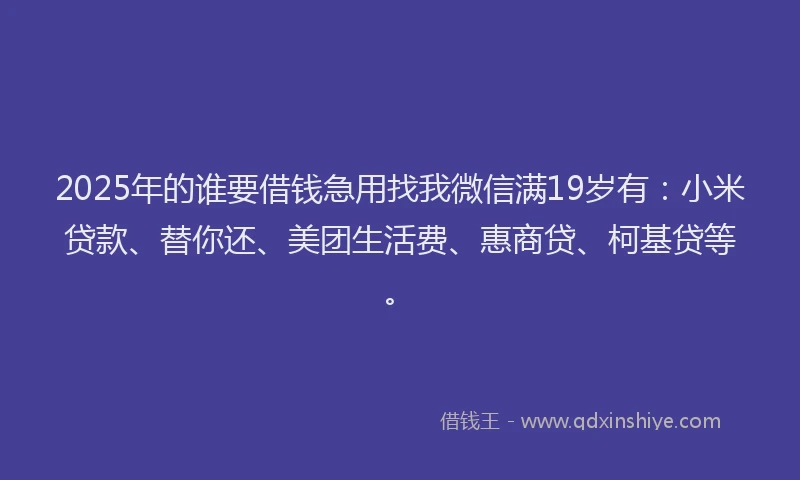 2025年的谁要借钱急用找我微信满19岁有：小米贷款、替你还、美团生活费、惠商贷、柯基贷等。