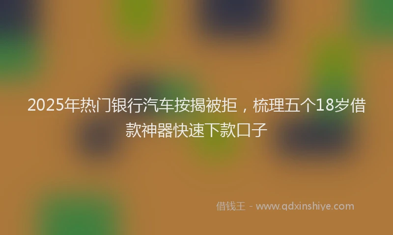 2025年热门银行汽车按揭被拒，梳理五个18岁借款神器快速下款口子