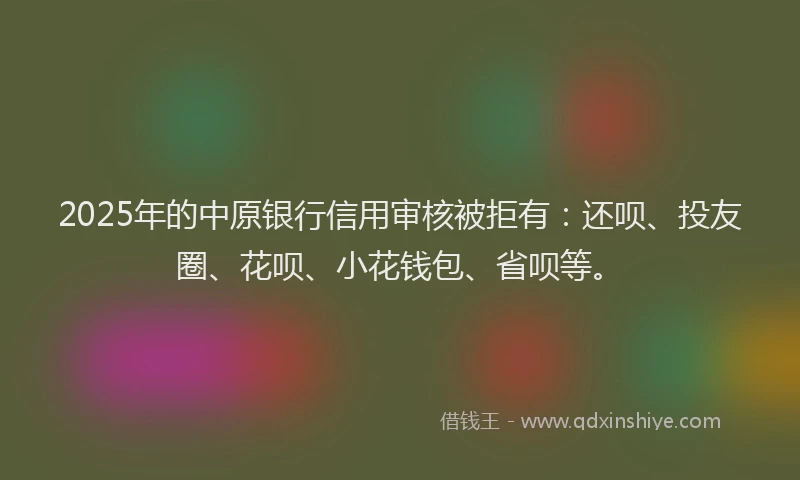 2025年的中原银行信用审核被拒有：还呗、投友圈、花呗、小花钱包、省呗等。
