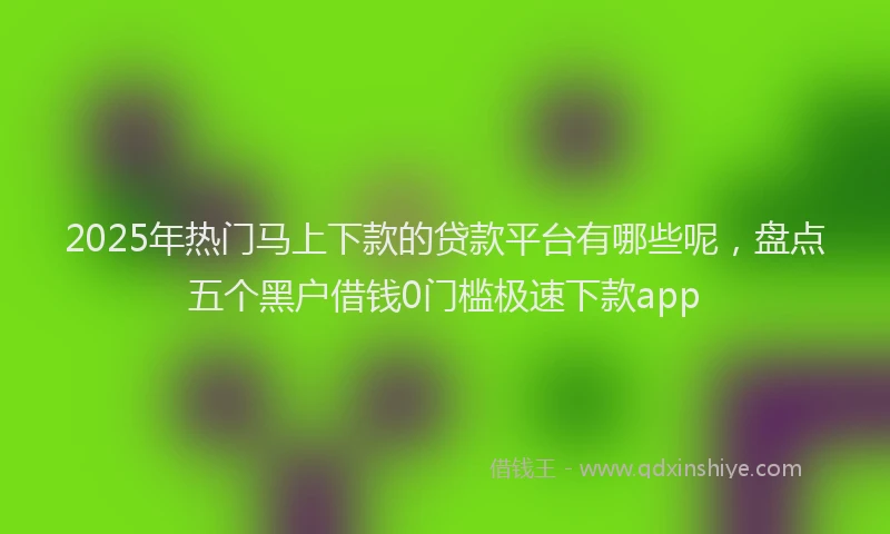 2025年热门马上下款的贷款平台有哪些呢，盘点五个黑户借钱0门槛极速下款app