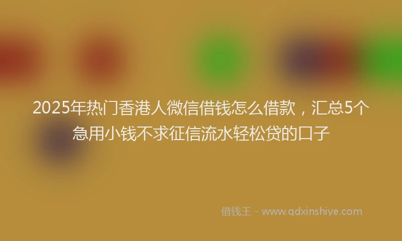 2025年热门香港人微信借钱怎么借款，汇总5个急用小钱不求征信流水轻松贷的口子